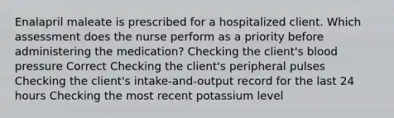 Enalapril maleate is prescribed for a hospitalized client. Which assessment does the nurse perform as a priority before administering the medication? Checking the client's blood pressure Correct Checking the client's peripheral pulses Checking the client's intake-and-output record for the last 24 hours Checking the most recent potassium level