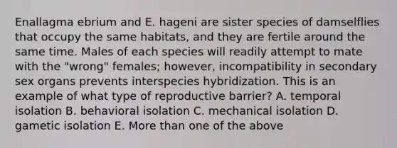 Enallagma ebrium and E. hageni are sister species of damselflies that occupy the same habitats, and they are fertile around the same time. Males of each species will readily attempt to mate with the "wrong" females; however, incompatibility in secondary sex organs prevents interspecies hybridization. This is an example of what type of reproductive barrier? A. temporal isolation B. behavioral isolation C. mechanical isolation D. gametic isolation E. More than one of the above