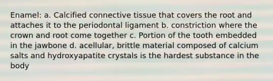 Enamel: a. Calcified <a href='https://www.questionai.com/knowledge/kYDr0DHyc8-connective-tissue' class='anchor-knowledge'>connective tissue</a> that covers the root and attaches it to the periodontal ligament b. constriction where the crown and root come together c. Portion of the tooth embedded in the jawbone d. acellular, brittle material composed of calcium salts and hydroxyapatite crystals is the hardest substance in the body