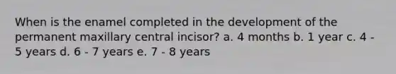 When is the enamel completed in the development of the permanent maxillary central incisor? a. 4 months b. 1 year c. 4 - 5 years d. 6 - 7 years e. 7 - 8 years