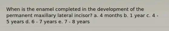 When is the enamel completed in the development of the permanent maxillary lateral incisor? a. 4 months b. 1 year c. 4 - 5 years d. 6 - 7 years e. 7 - 8 years