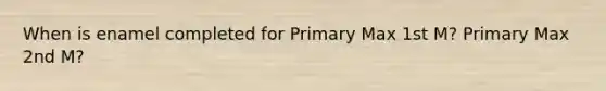 When is enamel completed for Primary Max 1st M? Primary Max 2nd M?