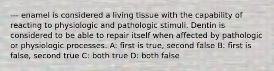 --- enamel is considered a living tissue with the capability of reacting to physiologic and pathologic stimuli. Dentin is considered to be able to repair itself when affected by pathologic or physiologic processes. A: first is true, second false B: first is false, second true C: both true D: both false