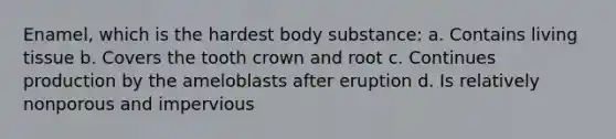 Enamel, which is the hardest body substance: a. Contains living tissue b. Covers the tooth crown and root c. Continues production by the ameloblasts after eruption d. Is relatively nonporous and impervious