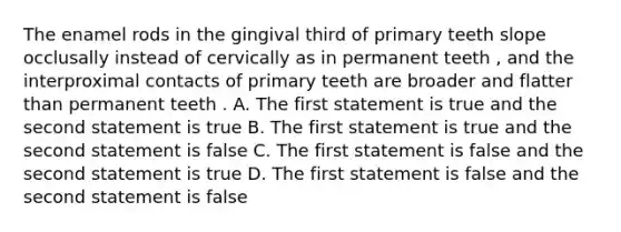 The enamel rods in the gingival third of primary teeth slope occlusally instead of cervically as in permanent teeth , and the interproximal contacts of primary teeth are broader and flatter than permanent teeth . A. The first statement is true and the second statement is true B. The first statement is true and the second statement is false C. The first statement is false and the second statement is true D. The first statement is false and the second statement is false