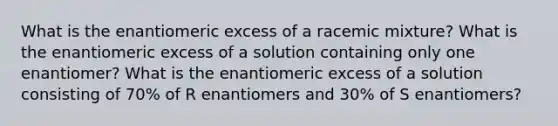 What is the enantiomeric excess of a racemic mixture? What is the enantiomeric excess of a solution containing only one enantiomer? What is the enantiomeric excess of a solution consisting of 70% of R enantiomers and 30% of S enantiomers?