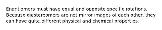 Enantiomers must have equal and opposite specific rotations. Because diastereomers are not mirror images of each other, they can have quite different physical and chemical properties.