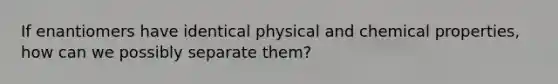 If enantiomers have identical physical and chemical properties, how can we possibly separate them?