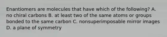 Enantiomers are molecules that have which of the following? A. no chiral carbons B. at least two of the same atoms or groups bonded to the same carbon C. nonsuperimposable mirror images D. a plane of symmetry