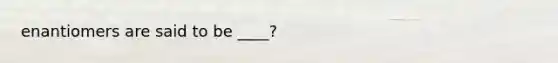 enantiomers are said to be ____?