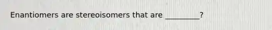 Enantiomers are stereoisomers that are _________?