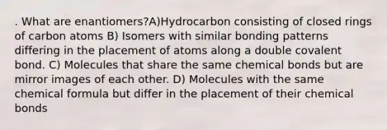 . What are enantiomers?A)Hydrocarbon consisting of closed rings of carbon atoms B) Isomers with similar bonding patterns differing in the placement of atoms along a double covalent bond. C) Molecules that share the same chemical bonds but are mirror images of each other. D) Molecules with the same chemical formula but differ in the placement of their chemical bonds