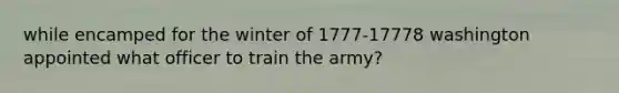 while encamped for the winter of 1777-17778 washington appointed what officer to train the army?