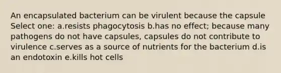 An encapsulated bacterium can be virulent because the capsule Select one: a.resists phagocytosis b.has no effect; because many pathogens do not have capsules, capsules do not contribute to virulence c.serves as a source of nutrients for the bacterium d.is an endotoxin e.kills hot cells