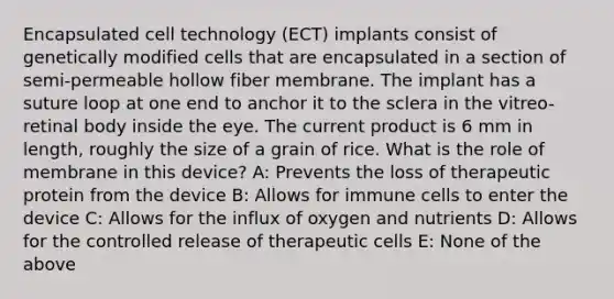 Encapsulated cell technology (ECT) implants consist of genetically modified cells that are encapsulated in a section of semi-permeable hollow fiber membrane. The implant has a suture loop at one end to anchor it to the sclera in the vitreo-retinal body inside the eye. The current product is 6 mm in length, roughly the size of a grain of rice. What is the role of membrane in this device? A: Prevents the loss of therapeutic protein from the device B: Allows for immune cells to enter the device C: Allows for the influx of oxygen and nutrients D: Allows for the controlled release of therapeutic cells E: None of the above