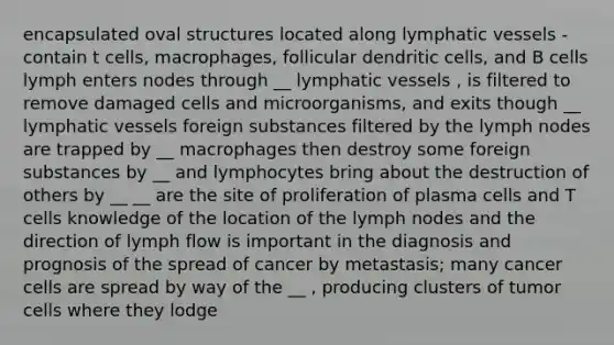 encapsulated oval structures located along lymphatic vessels - contain t cells, macrophages, follicular dendritic cells, and B cells lymph enters nodes through __ lymphatic vessels , is filtered to remove damaged cells and microorganisms, and exits though __ lymphatic vessels foreign substances filtered by the lymph nodes are trapped by __ macrophages then destroy some foreign substances by __ and lymphocytes bring about the destruction of others by __ __ are the site of proliferation of plasma cells and T cells knowledge of the location of the lymph nodes and the direction of lymph flow is important in the diagnosis and prognosis of the spread of cancer by metastasis; many cancer cells are spread by way of the __ , producing clusters of tumor cells where they lodge