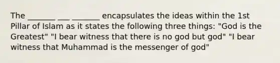 The _______ ___ _______ encapsulates the ideas within the 1st Pillar of Islam as it states the following three things: "God is the Greatest" "I bear witness that there is no god but god" "I bear witness that Muhammad is the messenger of god"