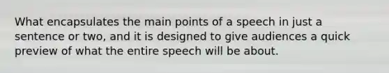 What encapsulates the main points of a speech in just a sentence or two, and it is designed to give audiences a quick preview of what the entire speech will be about.