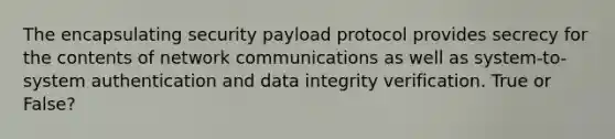 The encapsulating security payload protocol provides secrecy for the contents of network communications as well as system-to-system authentication and data integrity verification. True or False?