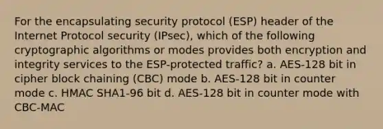 For the encapsulating security protocol (ESP) header of the Internet Protocol security (IPsec), which of the following cryptographic algorithms or modes provides both encryption and integrity services to the ESP-protected traffic? a. AES-128 bit in cipher block chaining (CBC) mode b. AES-128 bit in counter mode c. HMAC SHA1-96 bit d. AES-128 bit in counter mode with CBC-MAC