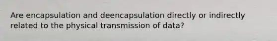 Are encapsulation and deencapsulation directly or indirectly related to the physical transmission of data?