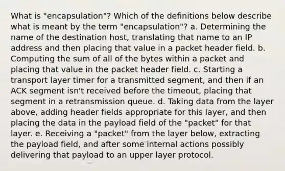 What is "encapsulation"? Which of the definitions below describe what is meant by the term "encapsulation"? a. Determining the name of the destination host, translating that name to an IP address and then placing that value in a packet header field. b. Computing the sum of all of the bytes within a packet and placing that value in the packet header field. c. Starting a transport layer timer for a transmitted segment, and then if an ACK segment isn't received before the timeout, placing that segment in a retransmission queue. d. Taking data from the layer above, adding header fields appropriate for this layer, and then placing the data in the payload field of the "packet" for that layer. e. Receiving a "packet" from the layer below, extracting the payload field, and after some internal actions possibly delivering that payload to an upper layer protocol.