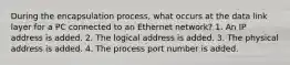 During the encapsulation process, what occurs at the data link layer for a PC connected to an Ethernet network? 1. An IP address is added. 2. The logical address is added. 3. The physical address is added. 4. The process port number is added.