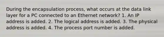 During the encapsulation process, what occurs at the data link layer for a PC connected to an Ethernet network? 1. An IP address is added. 2. The logical address is added. 3. The physical address is added. 4. The process port number is added.