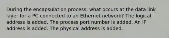 During the encapsulation process, what occurs at the data link layer for a PC connected to an Ethernet network? The logical address is added. The process port number is added. An IP address is added. The physical address is added.