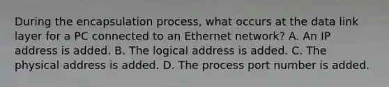 During the encapsulation process, what occurs at the data link layer for a PC connected to an Ethernet network? A. An IP address is added. B. The logical address is added. C. The physical address is added. D. The process port number is added.