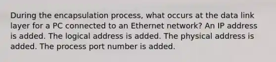 During the encapsulation process, what occurs at the data link layer for a PC connected to an Ethernet network? An IP address is added. The logical address is added. The physical address is added. The process port number is added.