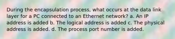 During the encapsulation process, what occurs at the data link layer for a PC connected to an Ethernet network? a. An IP address is added b. The logical address is added c. The physical address is added. d. The process port number is added.