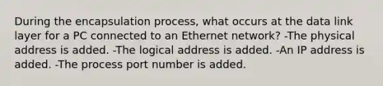 During the encapsulation process, what occurs at the data link layer for a PC connected to an Ethernet network? -The physical address is added. -The logical address is added. -An IP address is added. -The process port number is added.