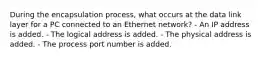 During the encapsulation process, what occurs at the data link layer for a PC connected to an Ethernet network? - An IP address is added. - The logical address is added. - The physical address is added. - The process port number is added.