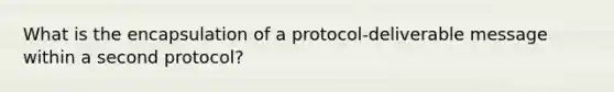 What is the encapsulation of a protocol-deliverable message within a second protocol?