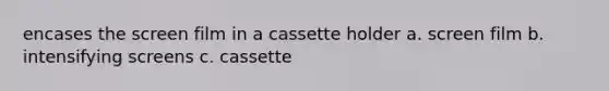 encases the screen film in a cassette holder a. screen film b. intensifying screens c. cassette