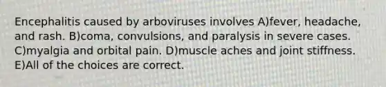 Encephalitis caused by arboviruses involves A)fever, headache, and rash. B)coma, convulsions, and paralysis in severe cases. C)myalgia and orbital pain. D)muscle aches and joint stiffness. E)All of the choices are correct.