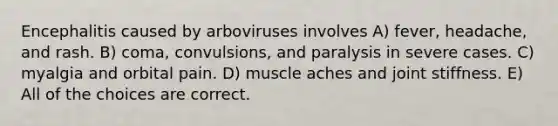 Encephalitis caused by arboviruses involves A) fever, headache, and rash. B) coma, convulsions, and paralysis in severe cases. C) myalgia and orbital pain. D) muscle aches and joint stiffness. E) All of the choices are correct.