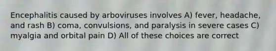 Encephalitis caused by arboviruses involves A) fever, headache, and rash B) coma, convulsions, and paralysis in severe cases C) myalgia and orbital pain D) All of these choices are correct