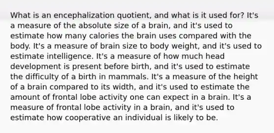 What is an encephalization quotient, and what is it used for? It's a measure of the absolute size of a brain, and it's used to estimate how many calories the brain uses compared with the body. It's a measure of brain size to body weight, and it's used to estimate intelligence. It's a measure of how much head development is present before birth, and it's used to estimate the difficulty of a birth in mammals. It's a measure of the height of a brain compared to its width, and it's used to estimate the amount of frontal lobe activity one can expect in a brain. It's a measure of frontal lobe activity in a brain, and it's used to estimate how cooperative an individual is likely to be.