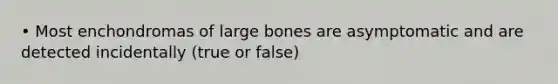 • Most enchondromas of large bones are asymptomatic and are detected incidentally (true or false)