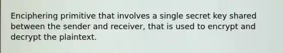 Enciphering primitive that involves a single secret key shared between the sender and receiver, that is used to encrypt and decrypt the plaintext.