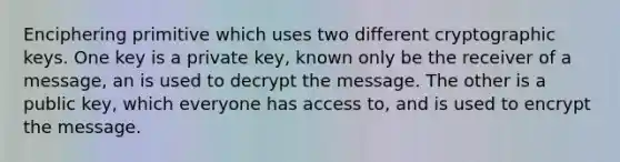 Enciphering primitive which uses two different cryptographic keys. One key is a private key, known only be the receiver of a message, an is used to decrypt the message. The other is a public key, which everyone has access to, and is used to encrypt the message.