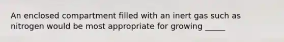 An enclosed compartment filled with an inert gas such as nitrogen would be most appropriate for growing _____