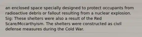 an enclosed space specially designed to protect occupants from radioactive debris or fallout resulting from a nuclear explosion. Sig: These shelters were also a result of the Red Scare/Mccarthyism. The shelters were constructed as civil defense measures during the Cold War.