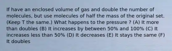 If have an enclosed volume of gas and double the number of molecules, but use molecules of half the mass of the original set. (Keep T the same.) What happens to the pressure ? (A) It more than doubles (B) It increases by between 50% and 100% (C) It increases less than 50% (D) It decreases (E) It stays the same (F) It doubles