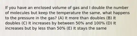 If you have an enclosed volume of gas and I double the number of molecules but keep the temperature the same, what happens to the pressure in the gas? (A) It more than doubles (B) It doubles (C) It increases by between 50% and 100% (D) It increases but by less than 50% (E) It stays the same