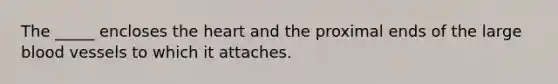 The _____ encloses the heart and the proximal ends of the large blood vessels to which it attaches.