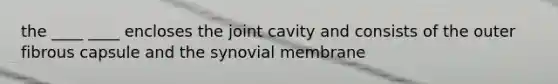 the ____ ____ encloses the joint cavity and consists of the outer fibrous capsule and the synovial membrane