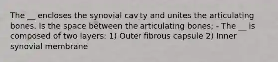 The __ encloses the synovial cavity and unites the articulating bones. Is the space between the articulating bones; - The __ is composed of two layers: 1) Outer fibrous capsule 2) Inner synovial membrane